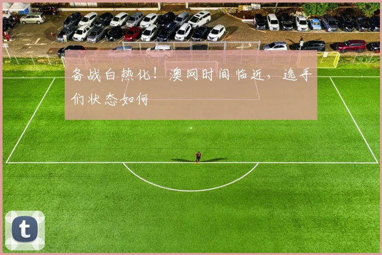 备战白热化！澳网时间临近，选手们状态如何