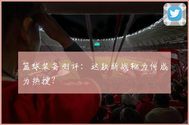 篮球装备测评：这款新战靴为何成为热搜？