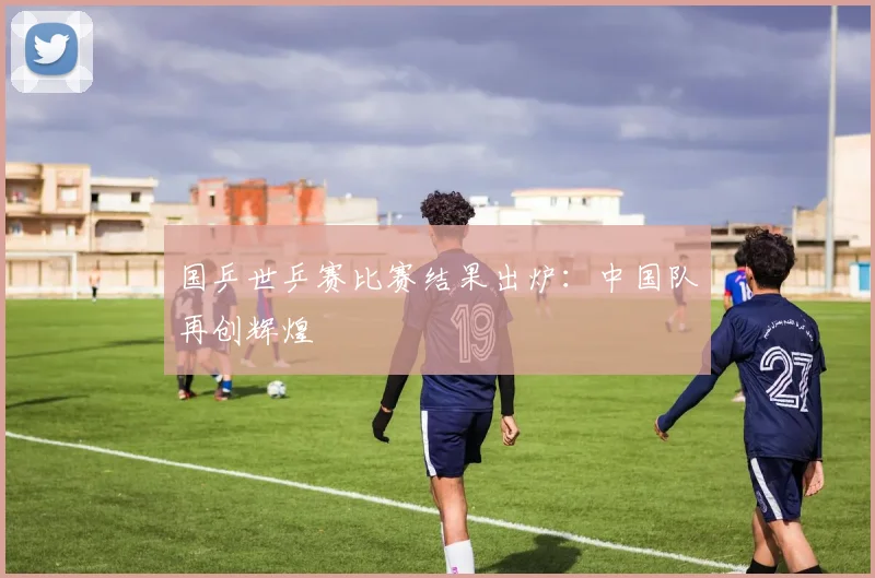 国乒世乒赛比赛结果出炉:中国队再创辉煌