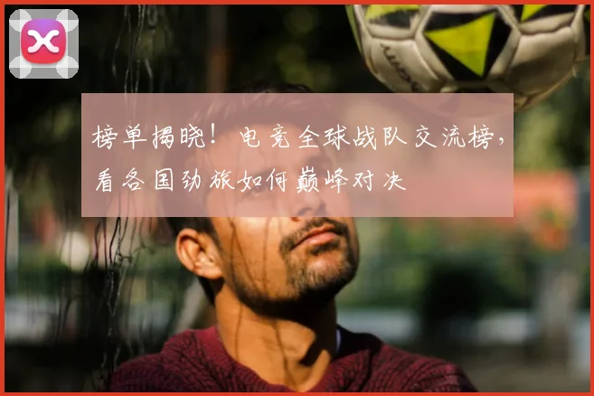 榜单揭晓!电竞全球战队交流榜,看各国劲旅如何巅峰对决