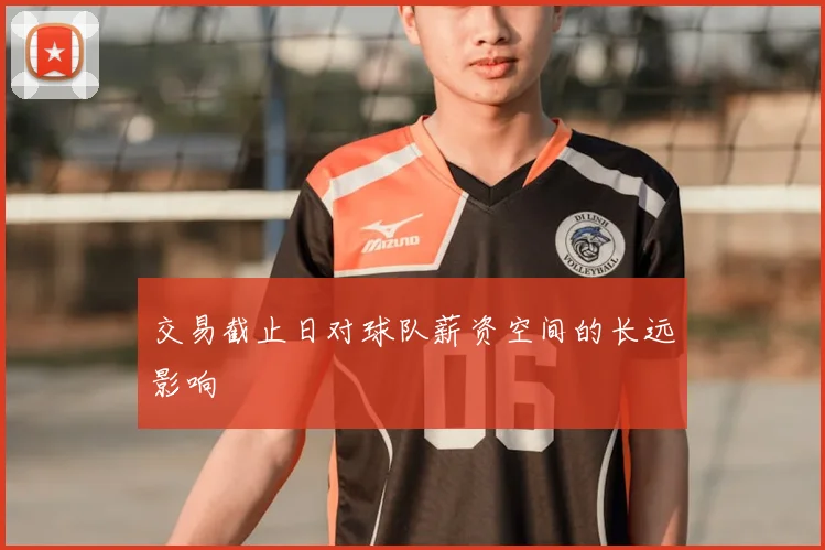 交易截止日对球队薪资空间的长远影响