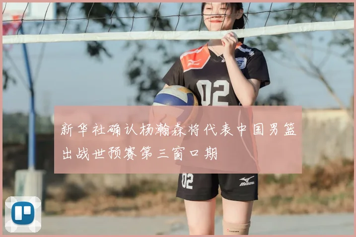 新华社确认杨瀚森将代表中国男篮出战世预赛第三窗口期