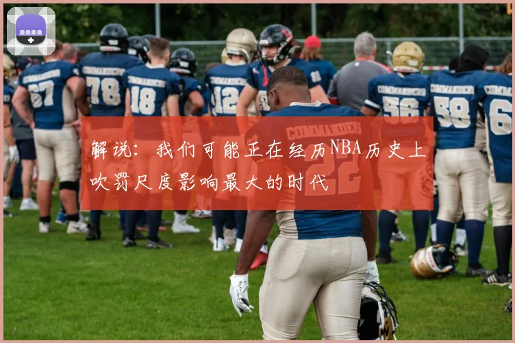 解说:我们可能正在经历NBA历史上吹罚尺度影响最大的时代