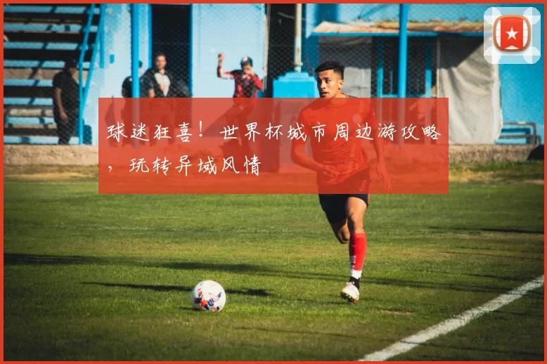 球迷狂喜！世界杯城市周边游攻略，玩转异域风情