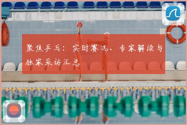 聚焦乒乓：实时赛况、专家解读与独家采访汇总
