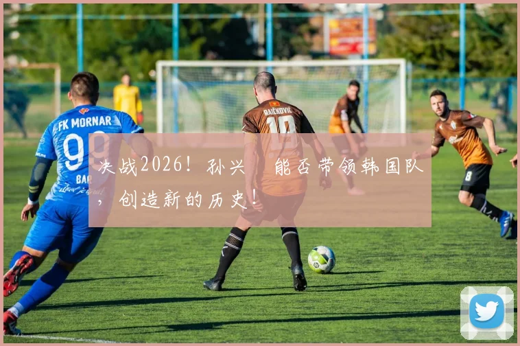 决战2026！孙兴慜能否带领韩国队，创造新的历史！