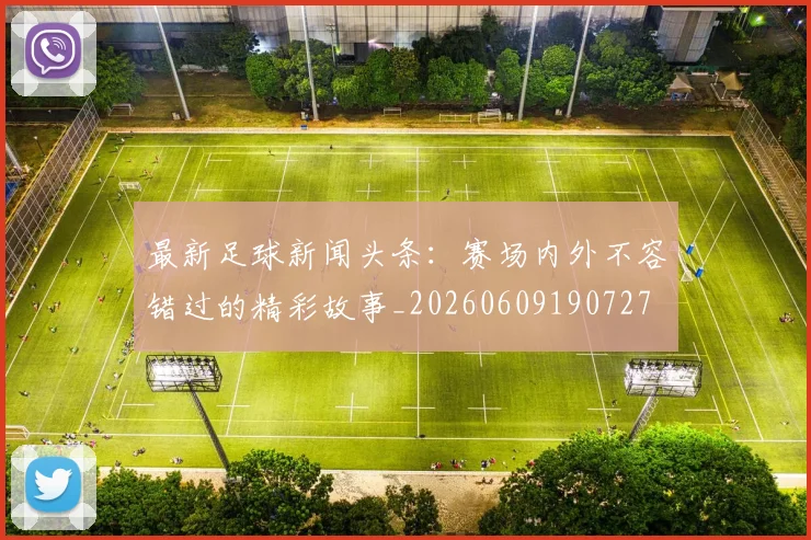 最新足球新闻头条：赛场内外不容错过的精彩故事_20260609190727