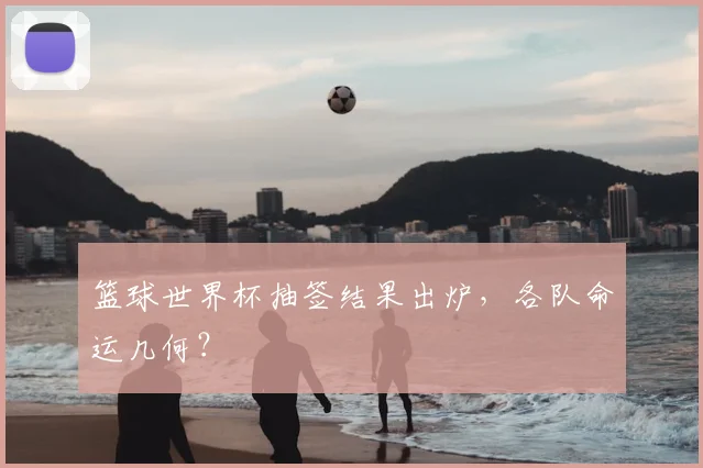 篮球世界杯抽签结果出炉，各队命运几何？