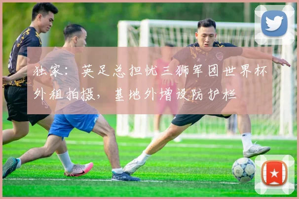 独家:英足总担忧三狮军团世界杯外租拍摄,基地外增设防护栏