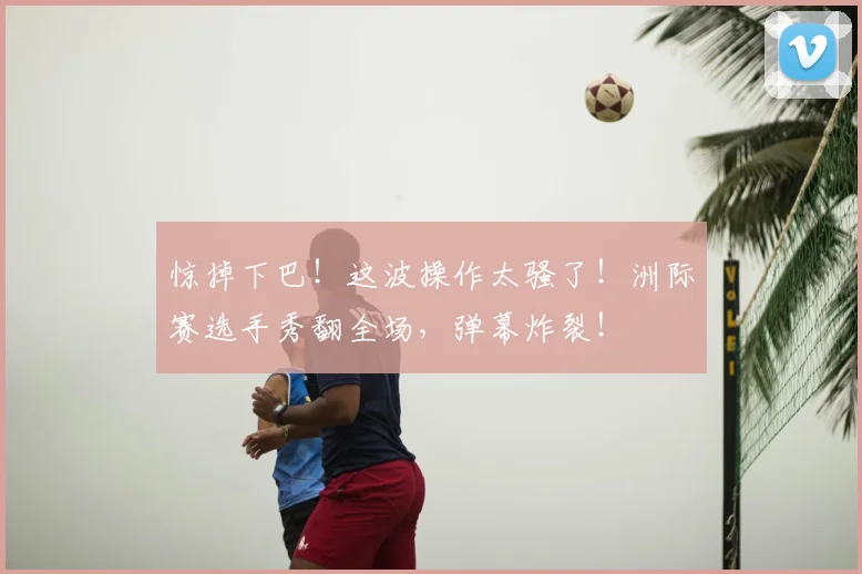 惊掉下巴!这波操作太骚了!洲际赛选手秀翻全场,弹幕炸裂!