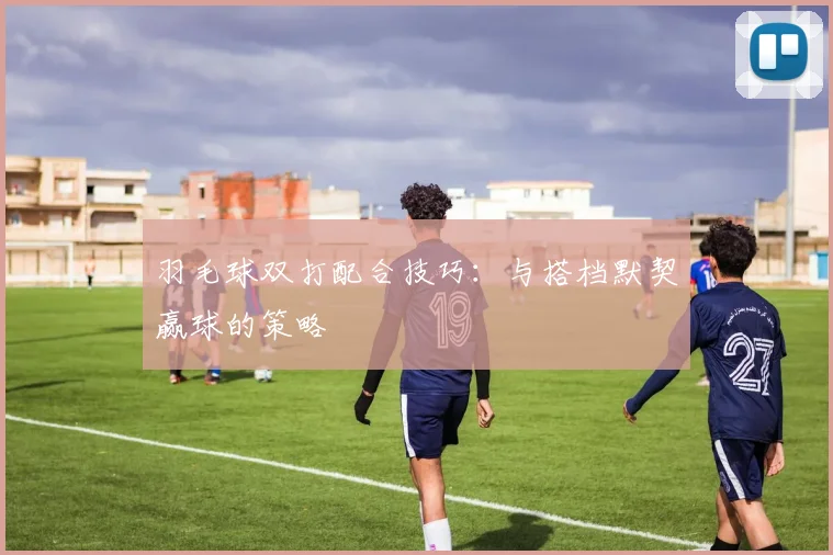 羽毛球双打配合技巧:与搭档默契赢球的策略
