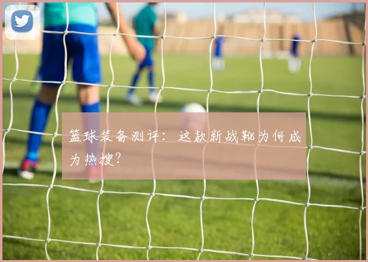 篮球装备测评：这款新战靴为何成为热搜？