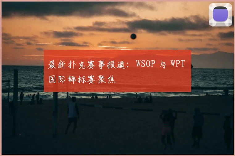 最新扑克赛事报道：WSOP 与 WPT 国际锦标赛聚焦