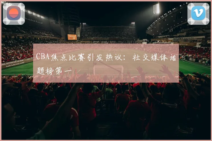 CBA焦点比赛引发热议:社交媒体话题榜第一