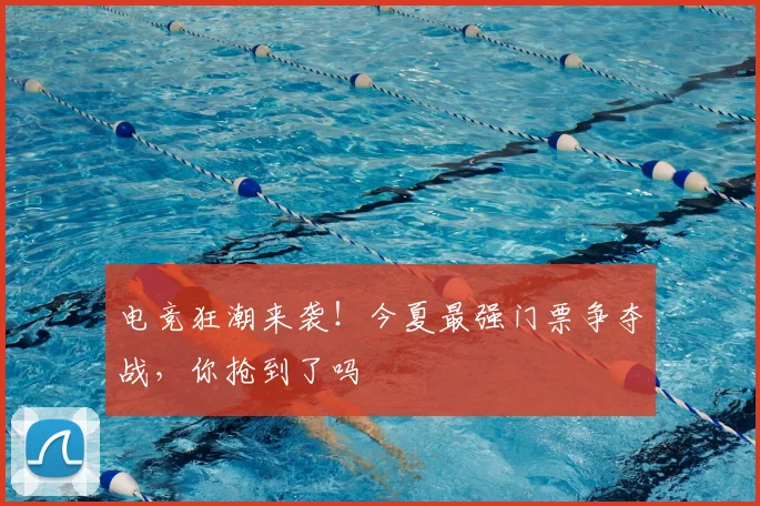 电竞狂潮来袭!今夏最强门票争夺战,你抢到了吗