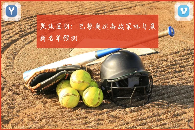 聚焦国羽:巴黎奥运备战策略与最新名单预测