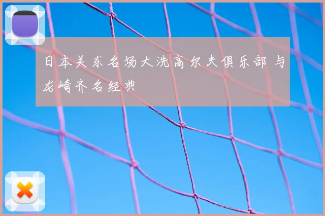 日本关东名场大洗高尔夫俱乐部 与龙崎齐名经典