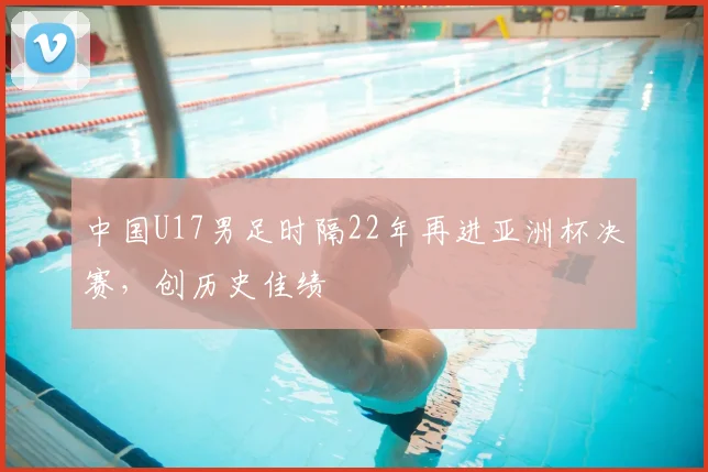 中国U17男足时隔22年再进亚洲杯决赛，创历史佳绩