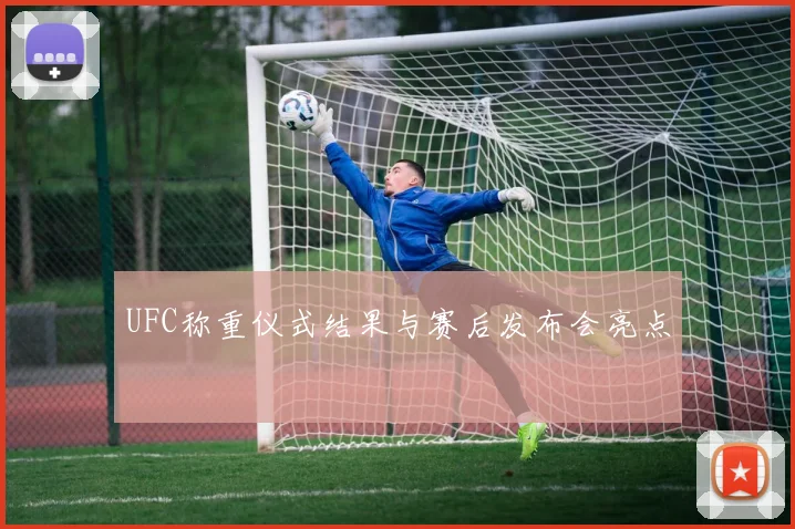 UFC称重仪式结果与赛后发布会亮点