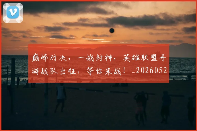 巅峰对决,一战封神,英雄联盟手游战队出征,等你来战!_20260526073848