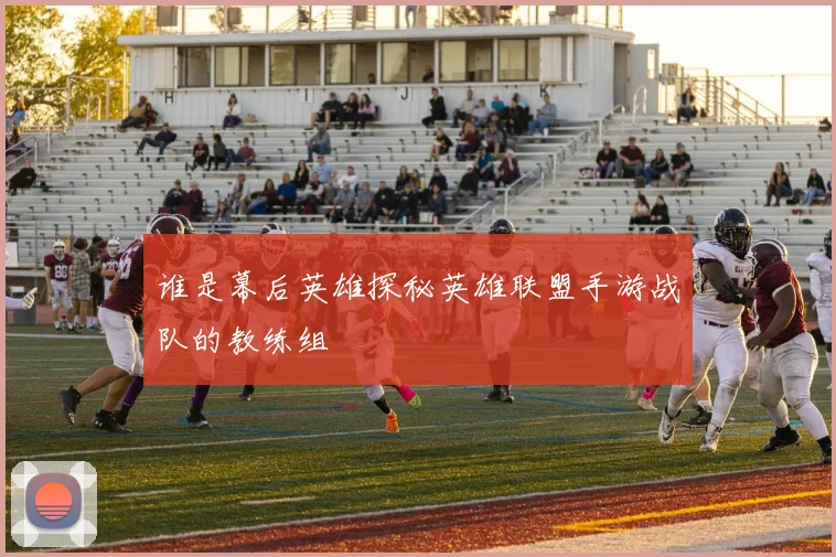 谁是幕后英雄探秘英雄联盟手游战队的教练组