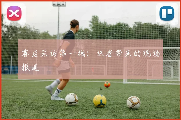 赛后采访第一线：记者带来的现场报道