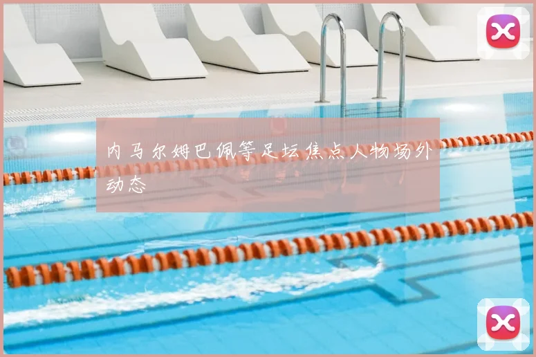 内马尔姆巴佩等足坛焦点人物场外动态