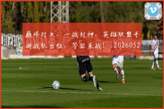 巅峰对决，一战封神，英雄联盟手游战队出征，等你来战！_20260526073848