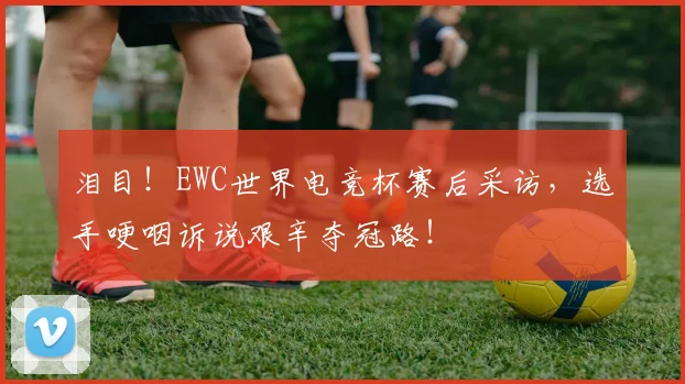 泪目!EWC世界电竞杯赛后采访,选手哽咽诉说艰辛夺冠路!