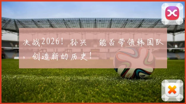 决战2026!孙兴慜能否带领韩国队,创造新的历史!