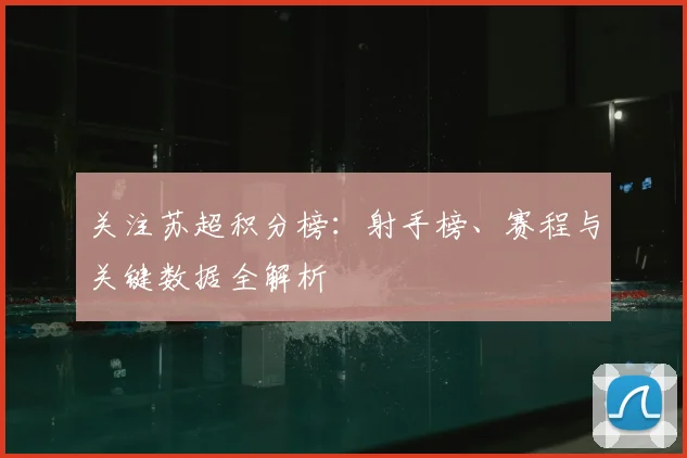 关注苏超积分榜：射手榜、赛程与关键数据全解析