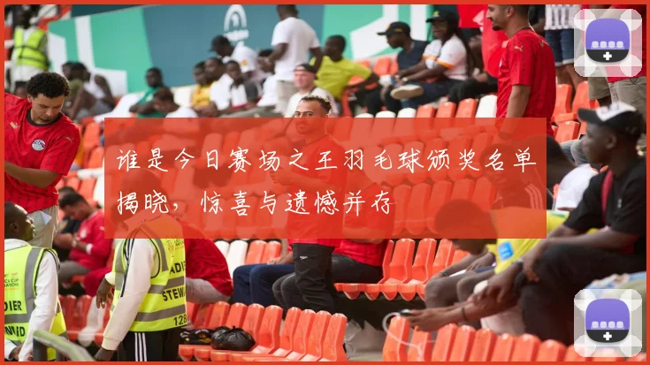 谁是今日赛场之王羽毛球颁奖名单揭晓，惊喜与遗憾并存