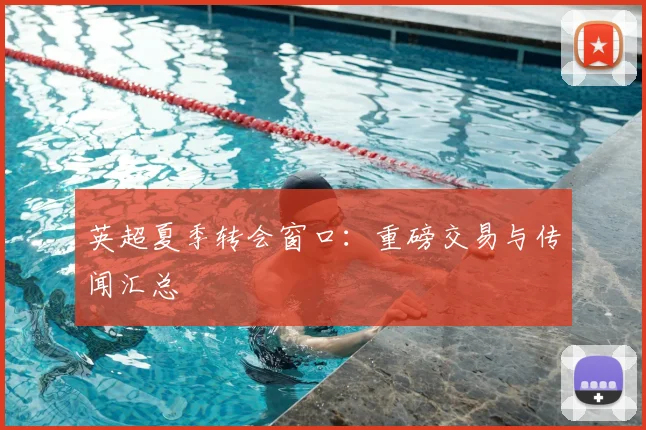 英超夏季转会窗口:重磅交易与传闻汇总