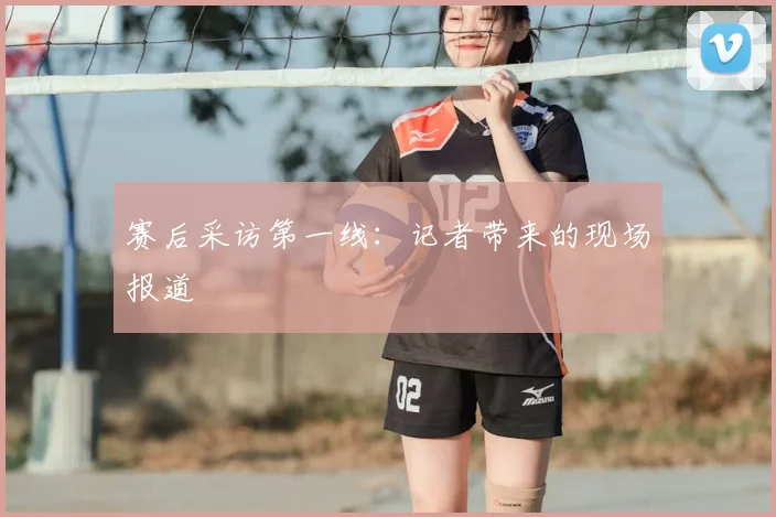 赛后采访第一线：记者带来的现场报道