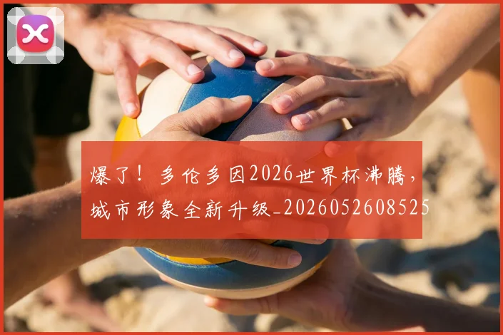 爆了!多伦多因2026世界杯沸腾,城市形象全新升级_20260526085258