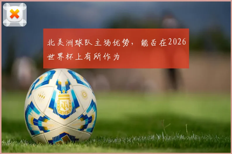 北美洲球队主场优势,能否在2026世界杯上有所作为