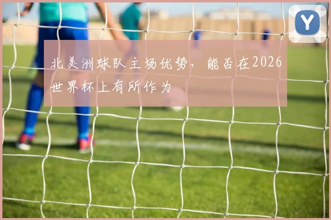 北美洲球队主场优势，能否在2026世界杯上有所作为