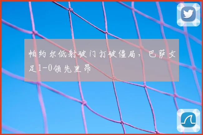 帕约尔低射破门打破僵局，巴萨女足1-0领先里昂