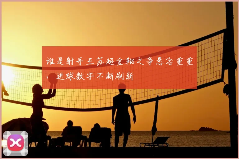 谁是射手王苏超金靴之争悬念重重，进球数字不断刷新