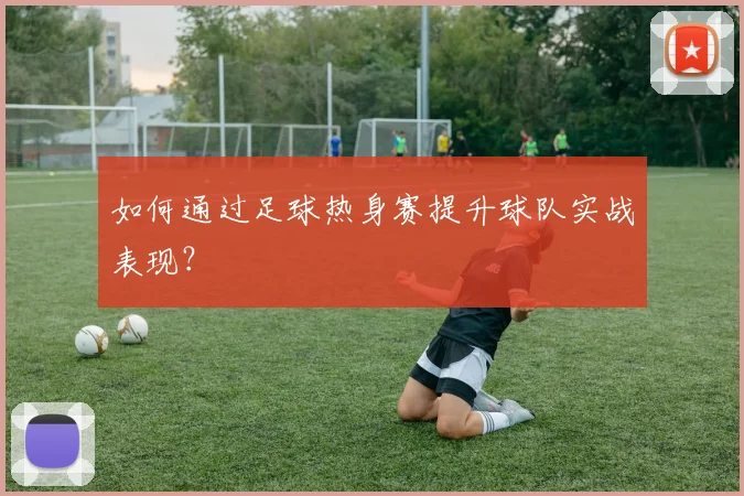 如何通过足球热身赛提升球队实战表现?