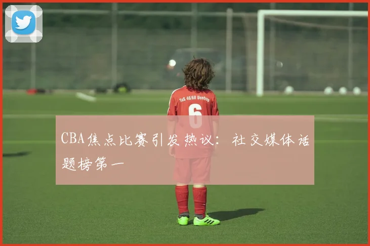 CBA焦点比赛引发热议：社交媒体话题榜第一