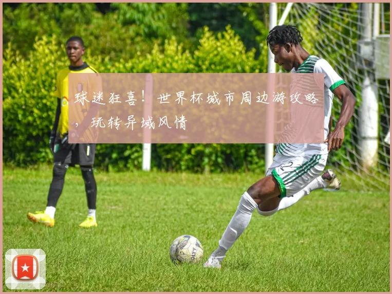 球迷狂喜!世界杯城市周边游攻略,玩转异域风情