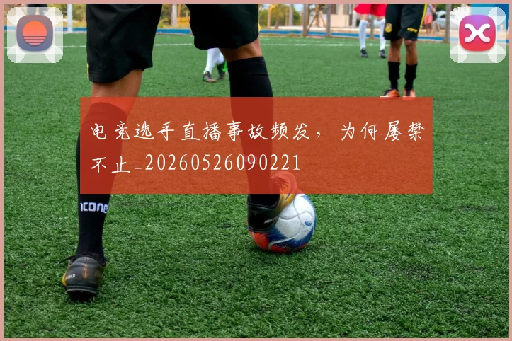 电竞选手直播事故频发,为何屡禁不止_20260526090221