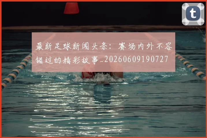 最新足球新闻头条：赛场内外不容错过的精彩故事_20260609190727