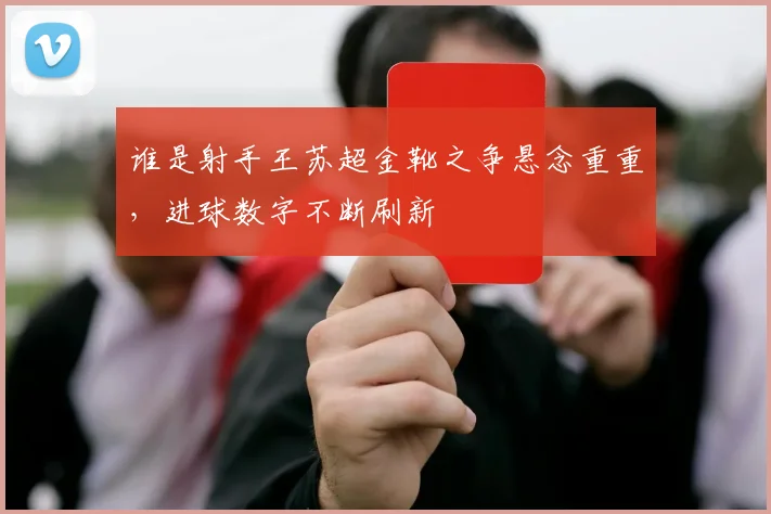 谁是射手王苏超金靴之争悬念重重，进球数字不断刷新
