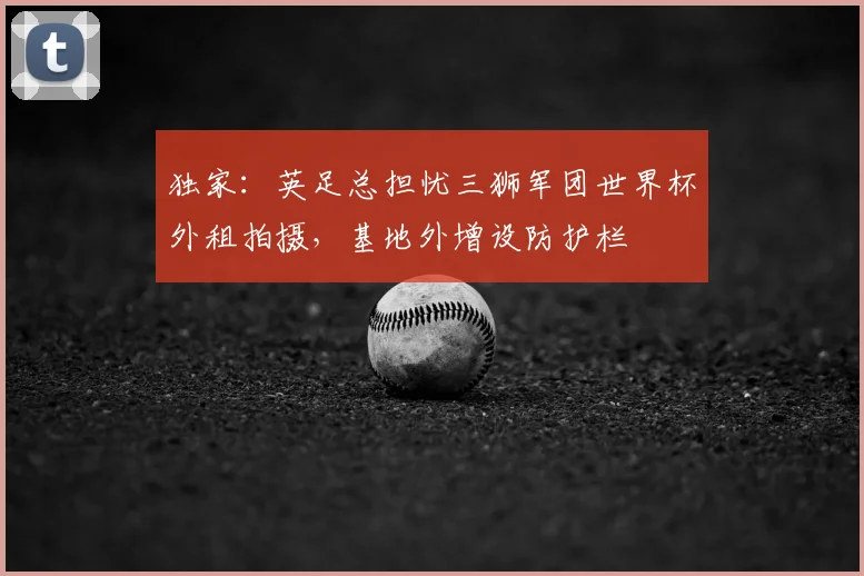 独家：英足总担忧三狮军团世界杯外租拍摄，基地外增设防护栏